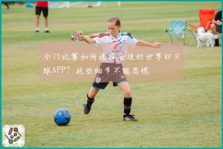 冷门比赛如何选择合适的世界杯买球APP?这些细节不能忽视