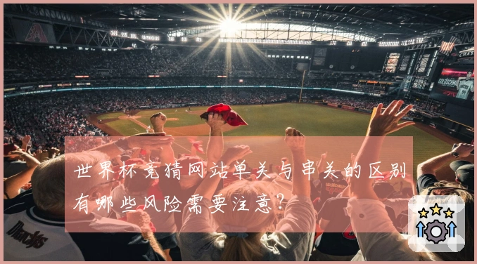 世界杯竞猜网站单关与串关的区别有哪些风险需要注意？