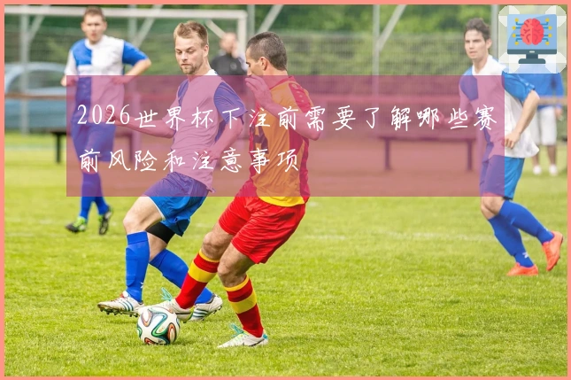2026世界杯下注前需要了解哪些赛前风险和注意事项