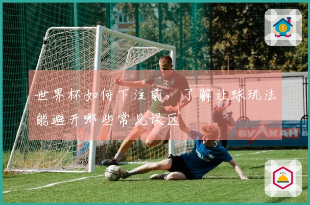 世界杯如何下注前，了解让球玩法能避开哪些常见误区