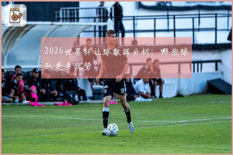2026世界杯让球数据分析：哪些球队更具优势？