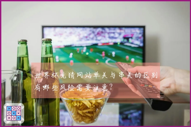 世界杯竞猜网站单关与串关的区别有哪些风险需要注意？